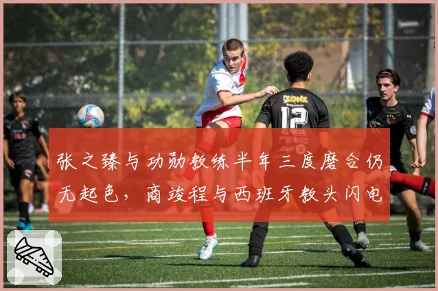 张之臻与功勋教练半年三度磨合仍无起色,商竣程与西班牙教头闪电牵手两周即见成效