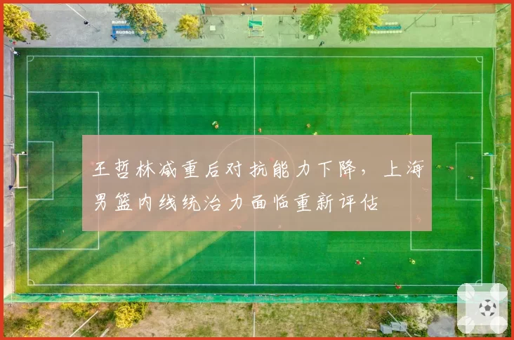 王哲林减重后对抗能力下降，上海男篮内线统治力面临重新评估