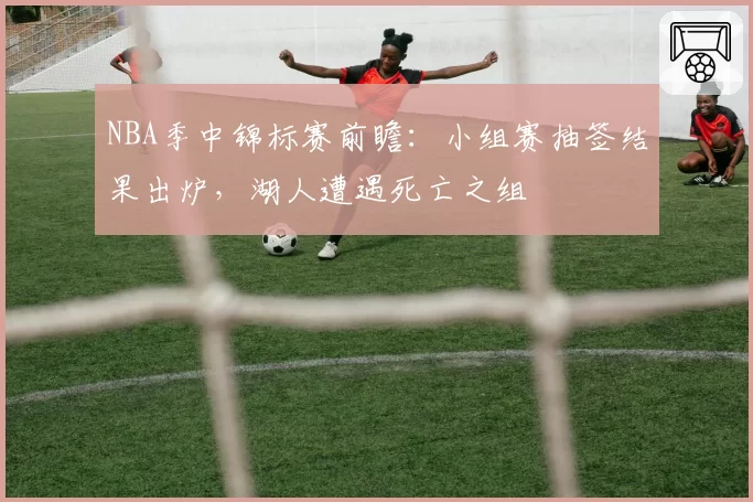 NBA季中锦标赛前瞻：小组赛抽签结果出炉，湖人遭遇死亡之组