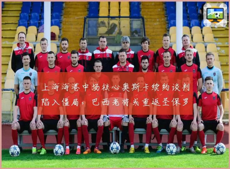 上海海港中场核心奥斯卡续约谈判陷入僵局,巴西老将或重返圣保罗