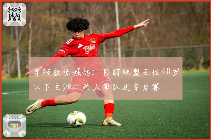 年轻教练崛起：目前联盟五位40岁以下主帅，两人率队进季后赛