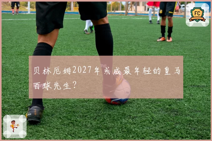 贝林厄姆2027年或成最年轻的皇马百球先生？