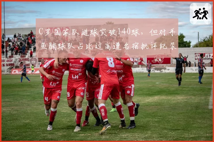 C罗国家队进球突破140球，但对手鱼腩球队占比过高遭名宿批评纪录含金量
