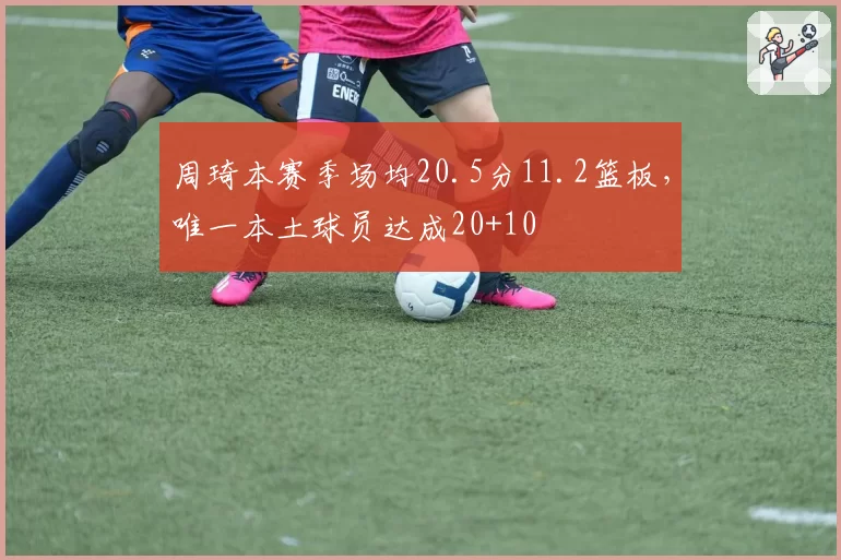 周琦本赛季场均20.5分11.2篮板,唯一本土球员达成20+10