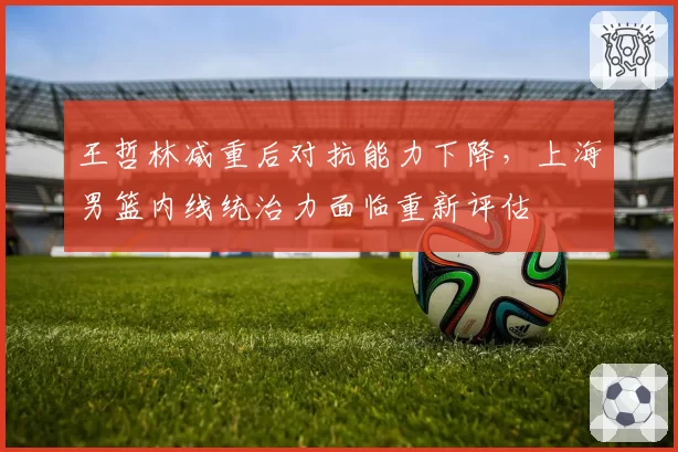 王哲林减重后对抗能力下降，上海男篮内线统治力面临重新评估