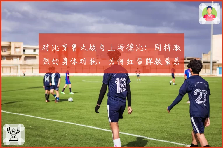 对比京鲁大战与上海德比：同样激烈的身体对抗，为何红黄牌数量悬殊？