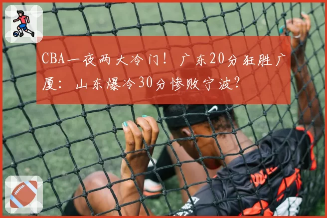 CBA一夜两大冷门！广东20分狂胜广厦：山东爆冷30分惨败宁波？