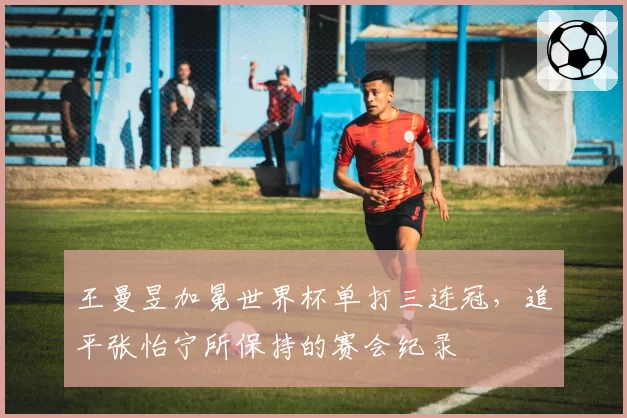 王曼昱加冕世界杯单打三连冠,追平张怡宁所保持的赛会纪录