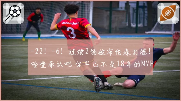 -22!-6!连续2场被布伦森打爆!哈登承认吧 你早已不是18年的MVP