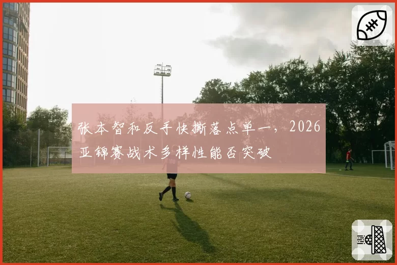 张本智和反手快撕落点单一，2026亚锦赛战术多样性能否突破