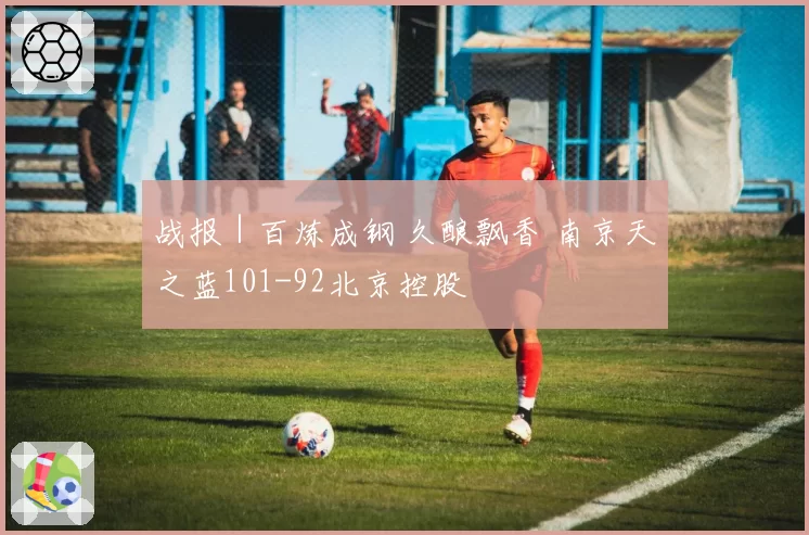 战报｜百炼成钢 久酿飘香 南京天之蓝101-92北京控股