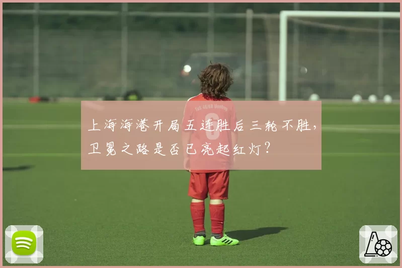 上海海港开局五连胜后三轮不胜,卫冕之路是否已亮起红灯?