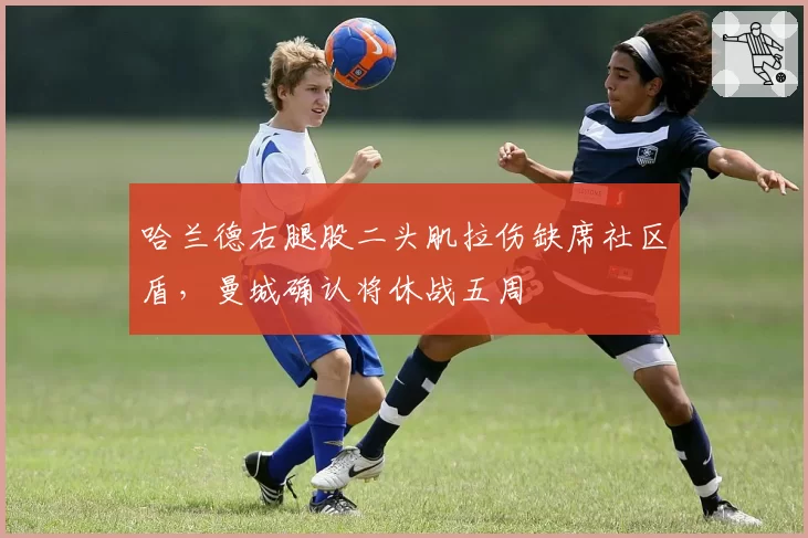 哈兰德右腿股二头肌拉伤缺席社区盾，曼城确认将休战五周