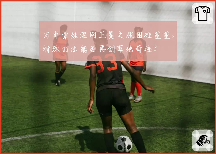 万卓索娃温网卫冕之旅困难重重,特殊打法能否再创草地奇迹?