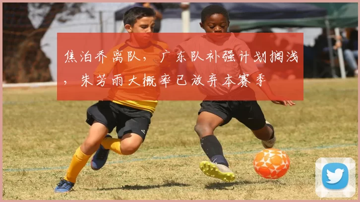 焦泊乔离队,广东队补强计划搁浅,朱芳雨大概率已放弃本赛季