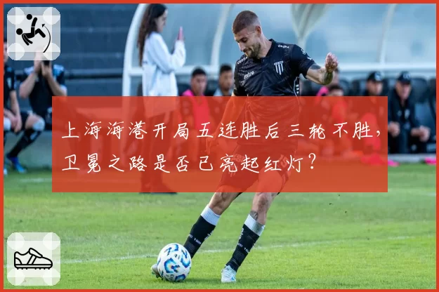 上海海港开局五连胜后三轮不胜,卫冕之路是否已亮起红灯?