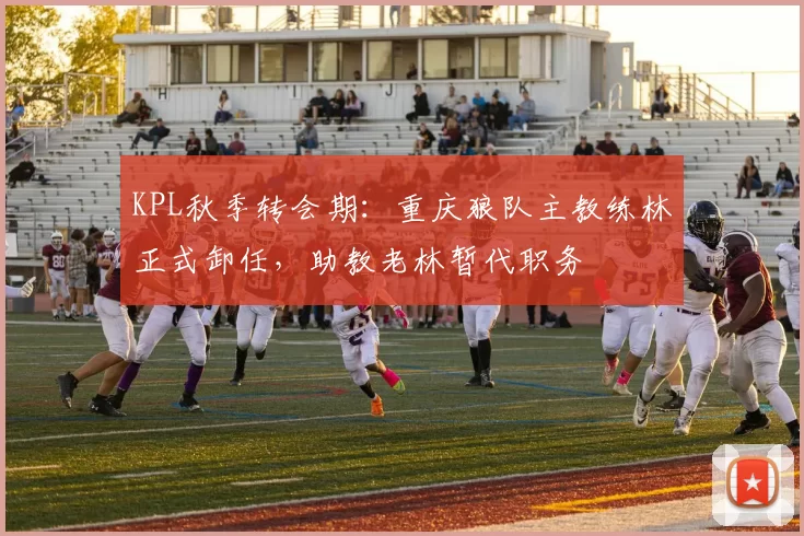 KPL秋季转会期：重庆狼队主教练林正式卸任，助教老林暂代职务