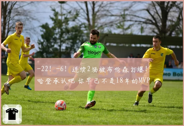 -22!-6!连续2场被布伦森打爆!哈登承认吧 你早已不是18年的MVP