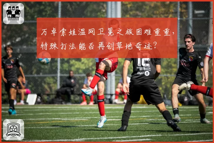 万卓索娃温网卫冕之旅困难重重,特殊打法能否再创草地奇迹?