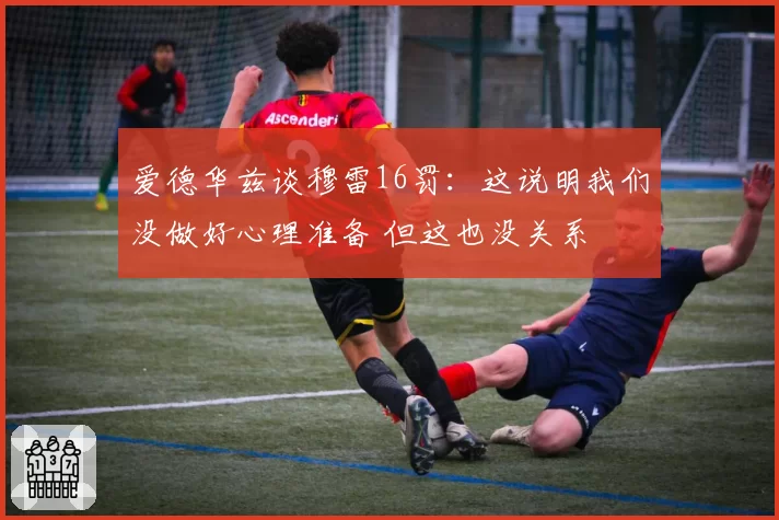 爱德华兹谈穆雷16罚：这说明我们没做好心理准备 但这也没关系