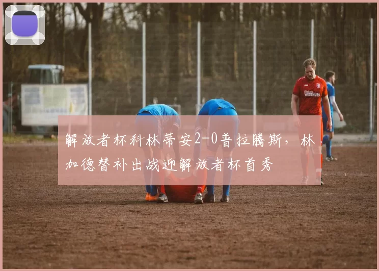 解放者杯科林蒂安2-0普拉腾斯,林加德替补出战迎解放者杯首秀