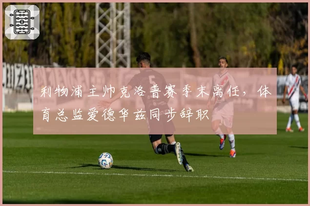 利物浦主帅克洛普赛季末离任,体育总监爱德华兹同步辞职