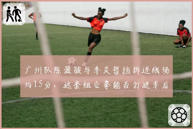 广州队陈盈骏与李炎哲挡拆连线场均15分,这套组合拳能否打进季后赛?