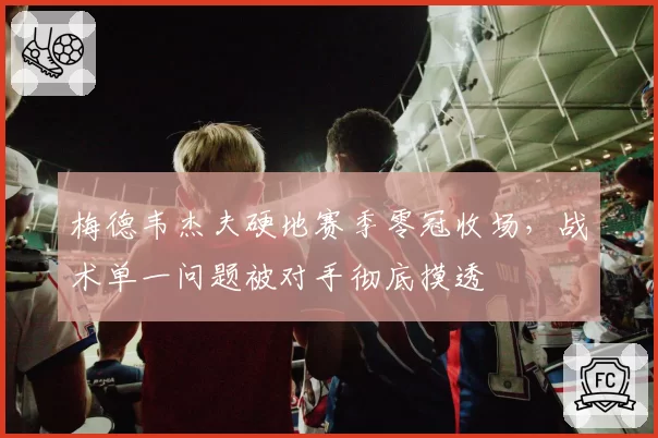 梅德韦杰夫硬地赛季零冠收场,战术单一问题被对手彻底摸透