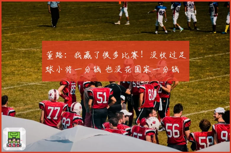 董路:我赢了很多比赛!没收过足球小将一分钱 也没花国家一分钱