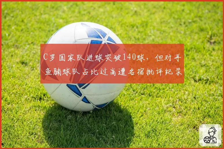 C罗国家队进球突破140球，但对手鱼腩球队占比过高遭名宿批评纪录含金量