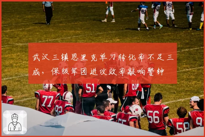 武汉三镇恩里克单刀转化率不足三成，保级军团进攻效率敲响警钟