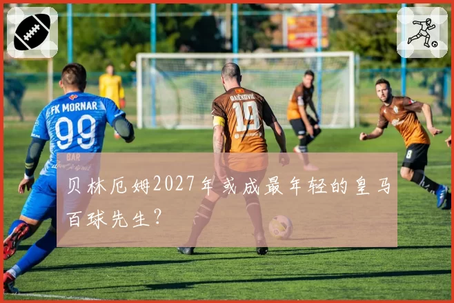 贝林厄姆2027年或成最年轻的皇马百球先生？