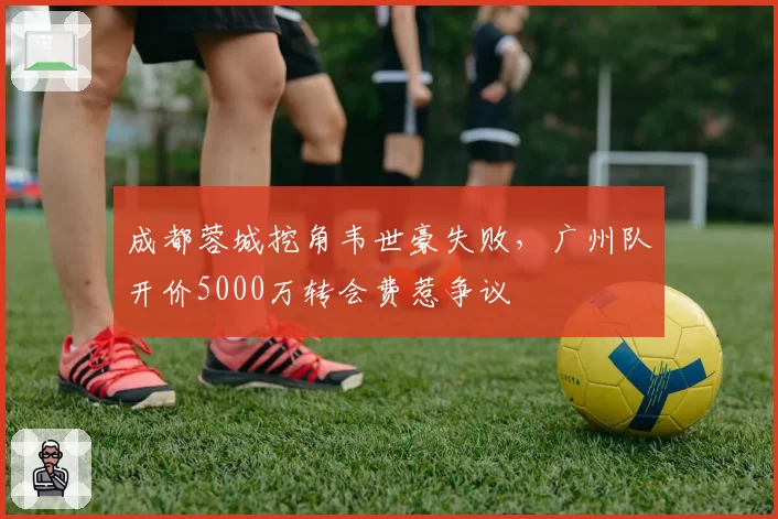 成都蓉城挖角韦世豪失败，广州队开价5000万转会费惹争议