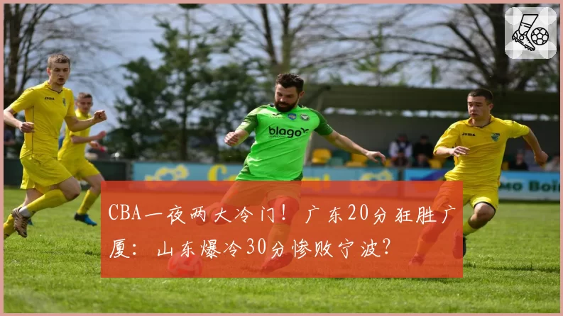 CBA一夜两大冷门!广东20分狂胜广厦:山东爆冷30分惨败宁波?