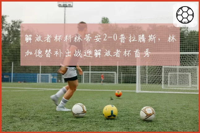 解放者杯科林蒂安2-0普拉腾斯,林加德替补出战迎解放者杯首秀