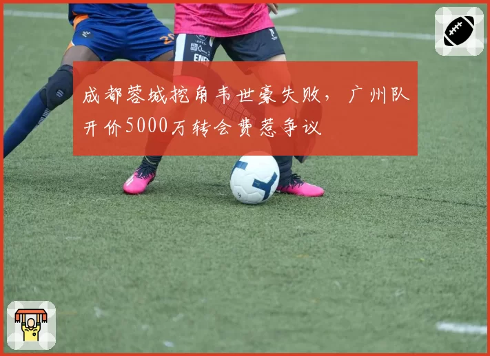 成都蓉城挖角韦世豪失败，广州队开价5000万转会费惹争议