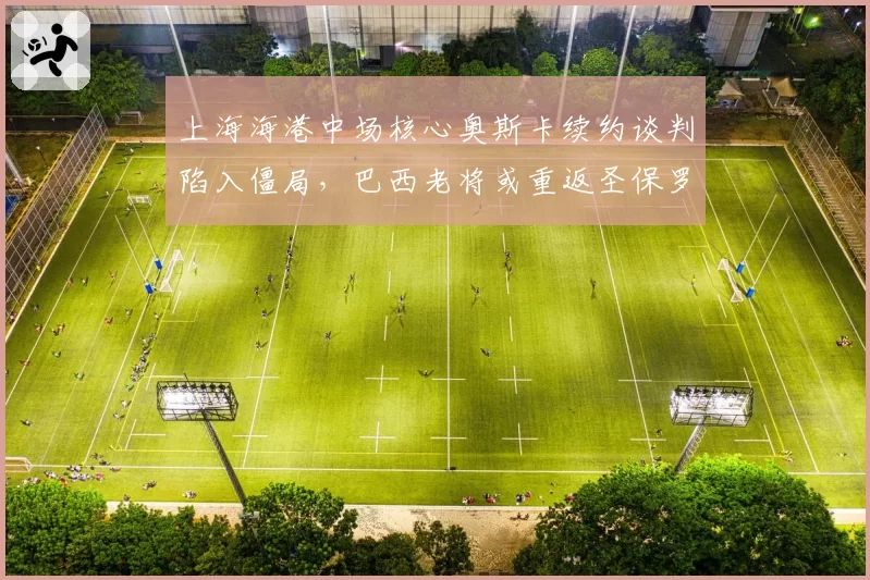 上海海港中场核心奥斯卡续约谈判陷入僵局,巴西老将或重返圣保罗