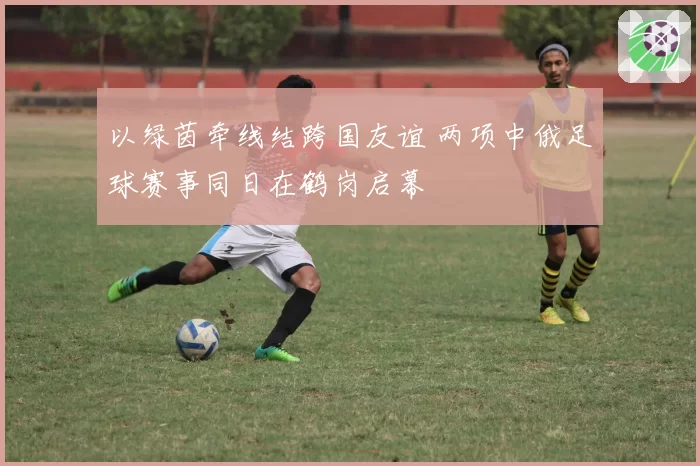 以绿茵牵线结跨国友谊 两项中俄足球赛事同日在鹤岗启幕