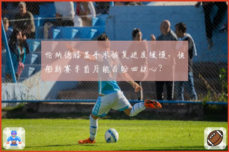 伦纳德膝盖手术恢复进度缓慢，快船新赛季首月能否盼回核心？