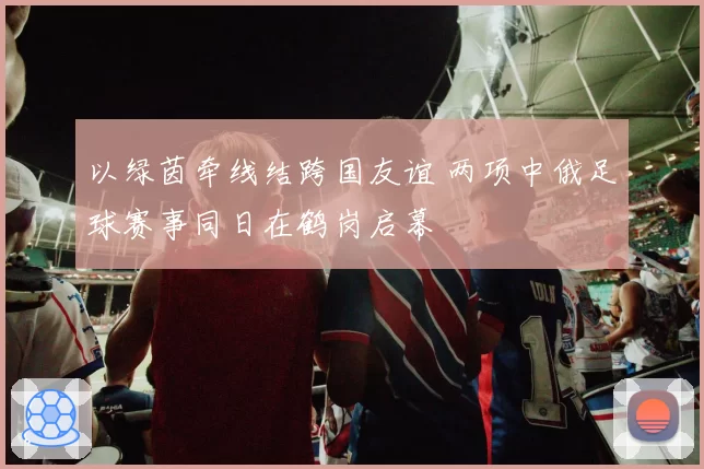 以绿茵牵线结跨国友谊 两项中俄足球赛事同日在鹤岗启幕