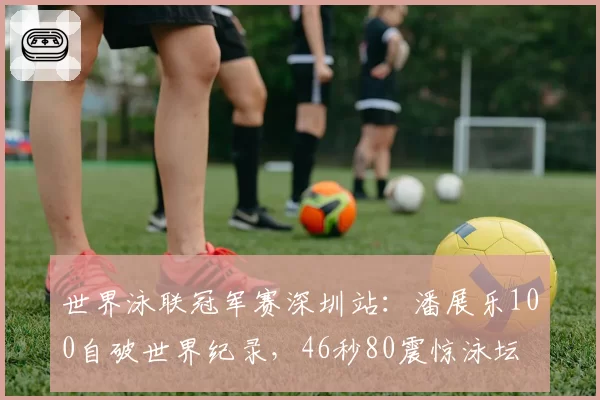 世界泳联冠军赛深圳站:潘展乐100自破世界纪录,46秒80震惊泳坛