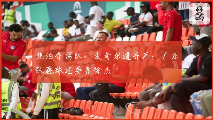 焦泊乔离队，麦考尔遭弃用，广东队赢球还要靠徐杰