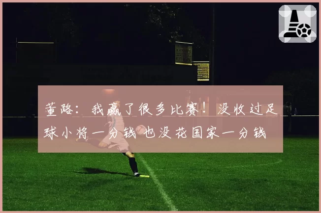 董路:我赢了很多比赛!没收过足球小将一分钱 也没花国家一分钱